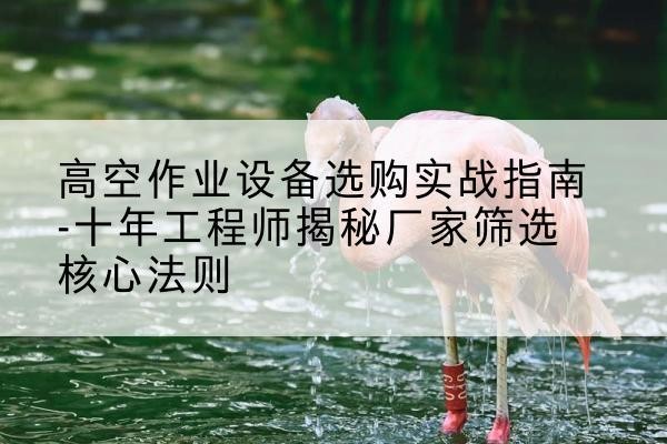 留坝剪叉式升降机厂家-高空作业设备选购实战指南-十年工程师揭秘厂家筛选核心法则