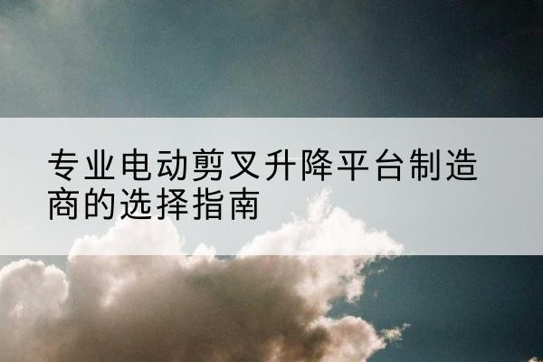 留坝电动剪叉升降平台厂家-专业电动剪叉升降平台制造商的选择指南