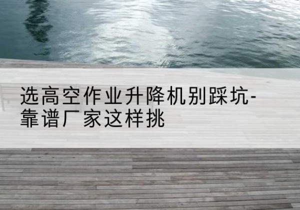留坝剪叉式升降机厂家-选高空作业升降机别踩坑-靠谱厂家这样挑