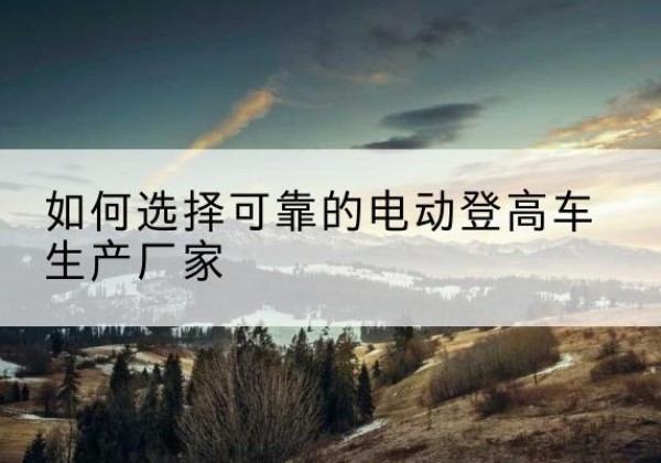 留坝电动登高车厂家-如何选择可靠的电动登高车生产厂家
