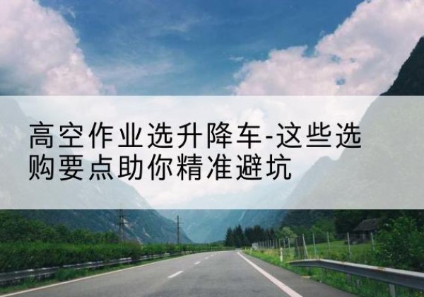 留坝升降车厂家-高空作业选升降车-这些选购要点助你*避坑