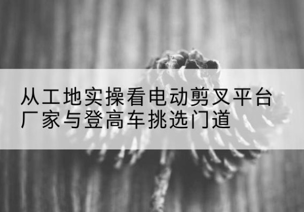 留坝电动剪叉升降平台厂家-从工地实操看电动剪叉平台厂家与登高车挑选门道