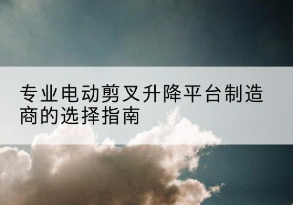 留坝电动剪叉升降平台厂家-专业电动剪叉升降平台制造商的选择指南